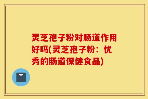 灵芝孢子粉对肠道作用好吗(灵芝孢子粉：优秀的肠道保健食品)