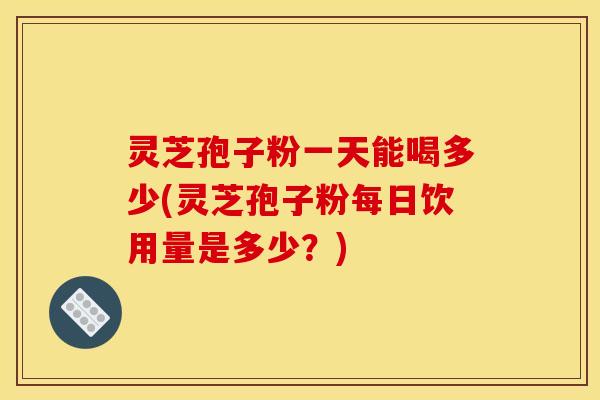 灵芝孢子粉一天能喝多少(灵芝孢子粉每日饮用量是多少？)