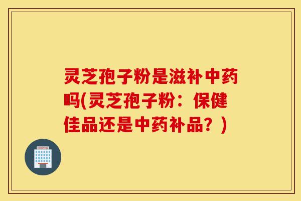 灵芝孢子粉是滋补中药吗(灵芝孢子粉：保健佳品还是中药补品？)