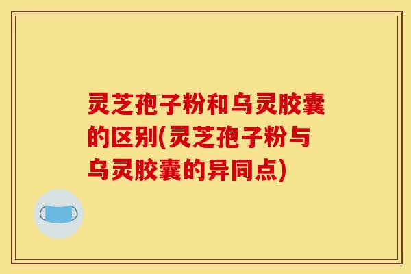 灵芝孢子粉和乌灵胶囊的区别(灵芝孢子粉与乌灵胶囊的异同点)