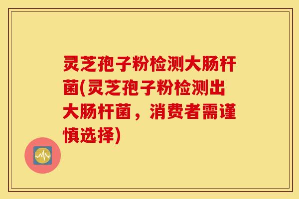 灵芝孢子粉检测大肠杆菌(灵芝孢子粉检测出大肠杆菌，消费者需谨慎选择)