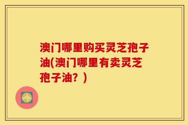 澳门哪里购买灵芝孢子油(澳门哪里有卖灵芝孢子油？)