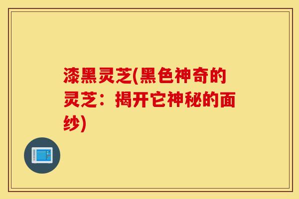 漆黑灵芝(黑色神奇的灵芝：揭开它神秘的面纱)
