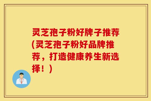 灵芝孢子粉好牌子推荐(灵芝孢子粉好品牌推荐，打造健康养生新选择！)