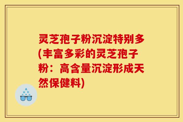 灵芝孢子粉沉淀特别多(丰富多彩的灵芝孢子粉：高含量沉淀形成天然保健料)