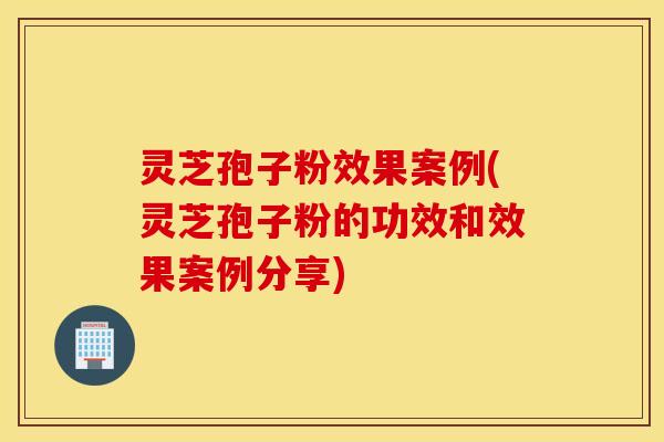 灵芝孢子粉效果案例(灵芝孢子粉的功效和效果案例分享)