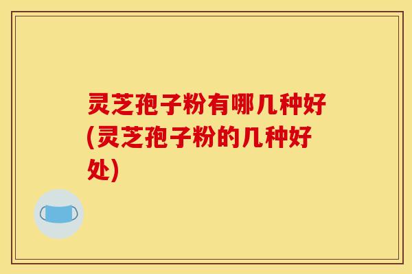 灵芝孢子粉有哪几种好(灵芝孢子粉的几种好处)