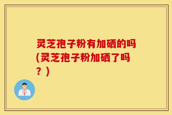 灵芝孢子粉有加硒的吗(灵芝孢子粉加硒了吗？)