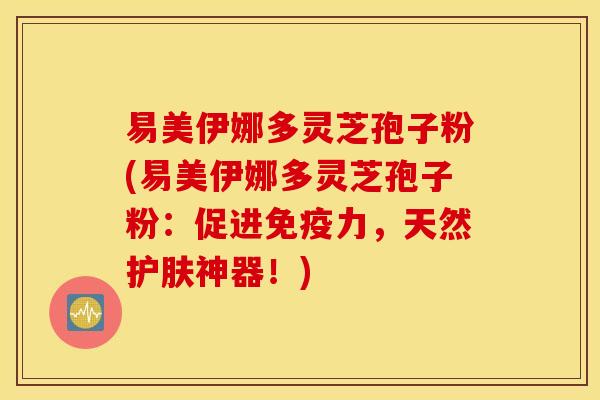 易美伊娜多灵芝孢子粉(易美伊娜多灵芝孢子粉：促进免疫力，天然护肤神器！)