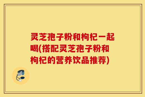 灵芝孢子粉和枸杞一起喝(搭配灵芝孢子粉和枸杞的营养饮品推荐)