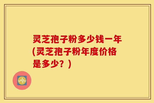 灵芝孢子粉多少钱一年(灵芝孢子粉年度价格是多少？)