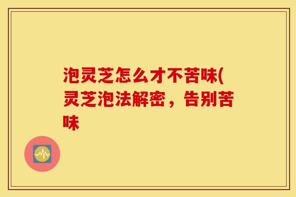 泡灵芝怎么才不苦味(灵芝泡法解密，告别苦味