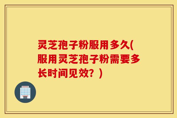 灵芝孢子粉服用多久(服用灵芝孢子粉需要多长时间见效？)