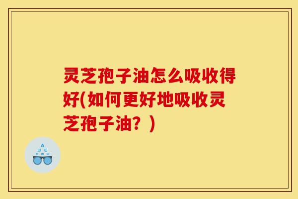 灵芝孢子油怎么吸收得好(如何更好地吸收灵芝孢子油？)