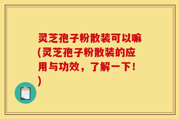 灵芝孢子粉散装可以嘛(灵芝孢子粉散装的应用与功效，了解一下！)