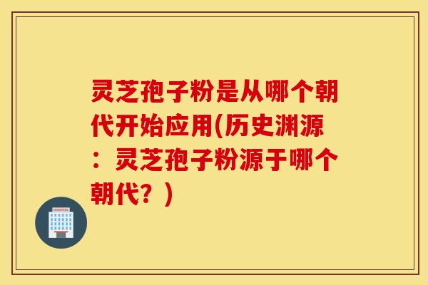 灵芝孢子粉是从哪个朝代开始应用(历史渊源：灵芝孢子粉源于哪个朝代？)