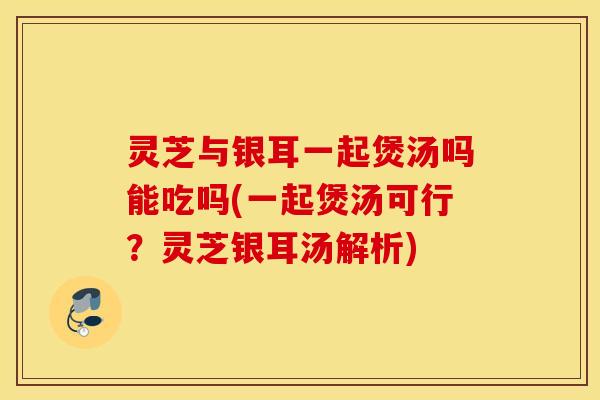 灵芝与银耳一起煲汤吗能吃吗(一起煲汤可行？灵芝银耳汤解析)