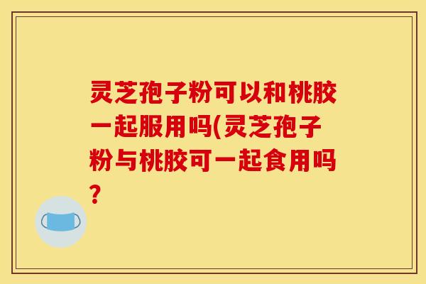 灵芝孢子粉可以和桃胶一起服用吗(灵芝孢子粉与桃胶可一起食用吗？