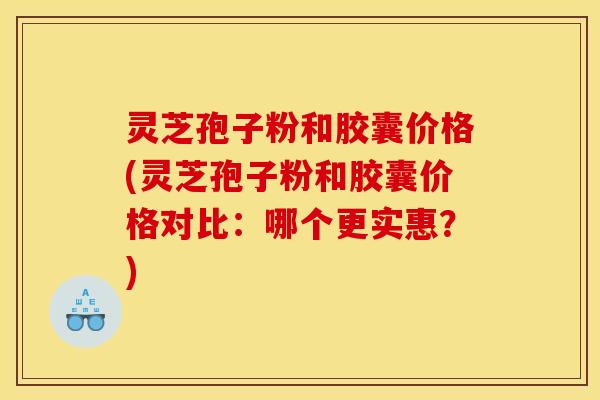 灵芝孢子粉和胶囊价格(灵芝孢子粉和胶囊价格对比：哪个更实惠？)