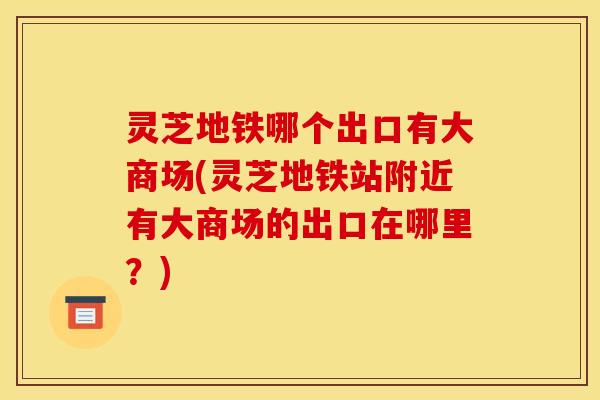 灵芝地铁哪个出口有大商场(灵芝地铁站附近有大商场的出口在哪里？)