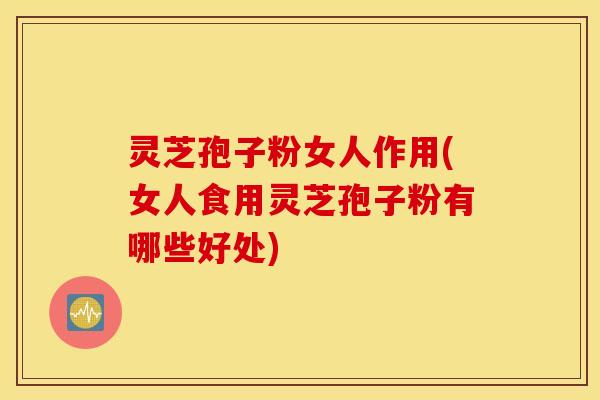 灵芝孢子粉女人作用(女人食用灵芝孢子粉有哪些好处)