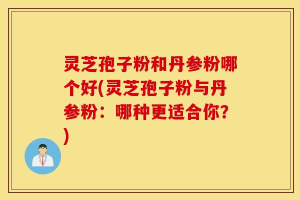 灵芝孢子粉和丹参粉哪个好(灵芝孢子粉与丹参粉：哪种更适合你？)