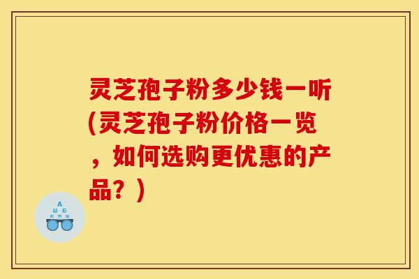灵芝孢子粉多少钱一听(灵芝孢子粉价格一览，如何选购更优惠的产品？)