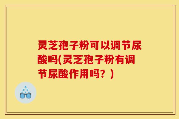 灵芝孢子粉可以调节尿酸吗(灵芝孢子粉有调节尿酸作用吗？)