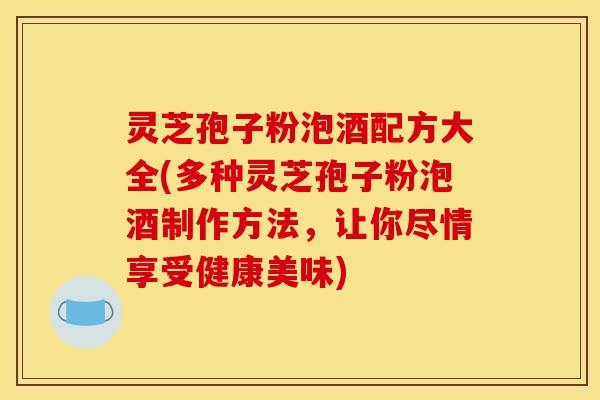 灵芝孢子粉泡酒配方大全(多种灵芝孢子粉泡酒制作方法，让你尽情享受健康美味)