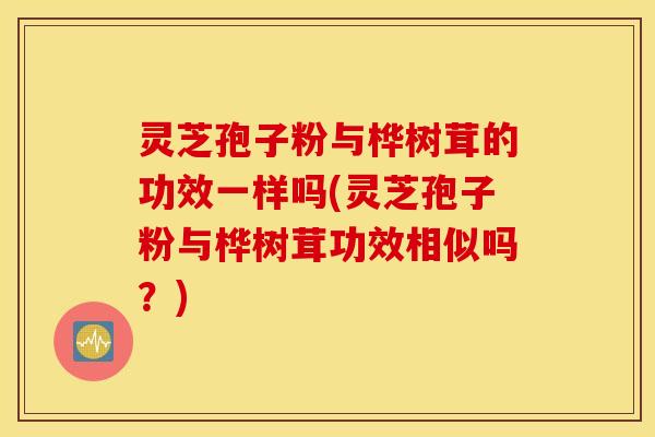 灵芝孢子粉与桦树茸的功效一样吗(灵芝孢子粉与桦树茸功效相似吗？)
