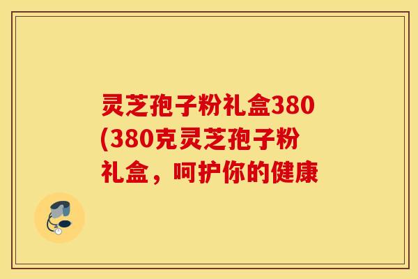 灵芝孢子粉礼盒380(380克灵芝孢子粉礼盒，呵护你的健康