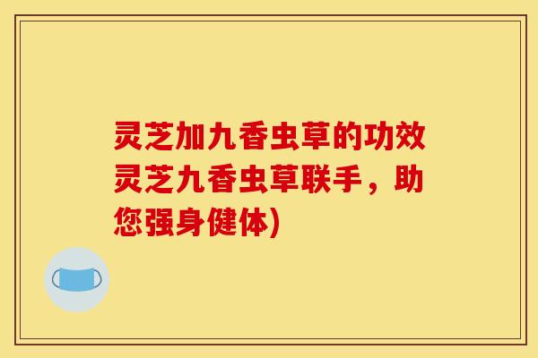 灵芝加九香虫草的功效灵芝九香虫草联手，助您强身健体)