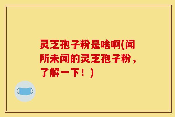 灵芝孢子粉是啥啊(闻所未闻的灵芝孢子粉，了解一下！)