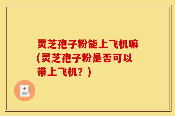 灵芝孢子粉能上飞机嘛(灵芝孢子粉是否可以带上飞机？)