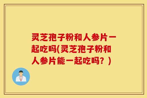 灵芝孢子粉和人参片一起吃吗(灵芝孢子粉和人参片能一起吃吗？)