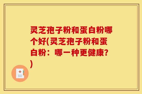灵芝孢子粉和蛋白粉哪个好(灵芝孢子粉和蛋白粉：哪一种更健康？)