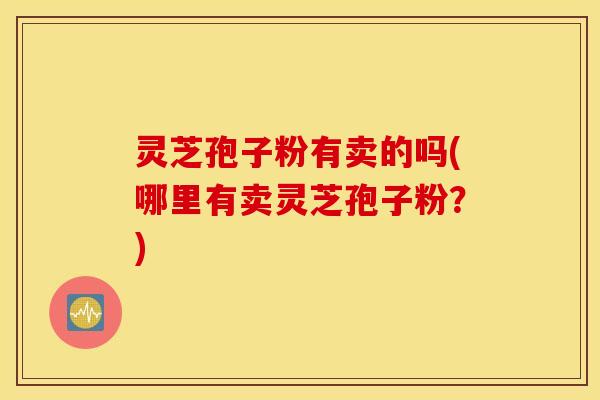 灵芝孢子粉有卖的吗(哪里有卖灵芝孢子粉？)