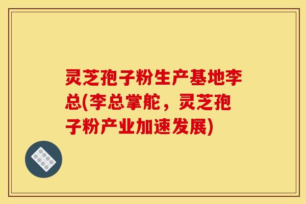灵芝孢子粉生产基地李总(李总掌舵，灵芝孢子粉产业加速发展)