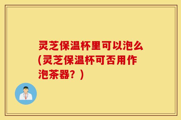 灵芝保温杯里可以泡么(灵芝保温杯可否用作泡茶器？)