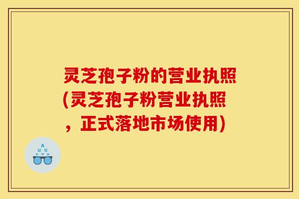 灵芝孢子粉的营业执照(灵芝孢子粉营业执照，正式落地市场使用)