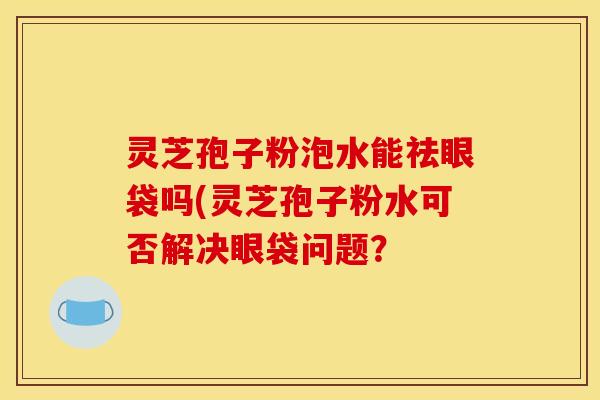灵芝孢子粉泡水能祛眼袋吗(灵芝孢子粉水可否解决眼袋问题？