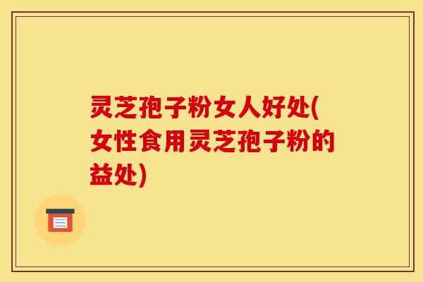 灵芝孢子粉女人好处(女性食用灵芝孢子粉的益处)