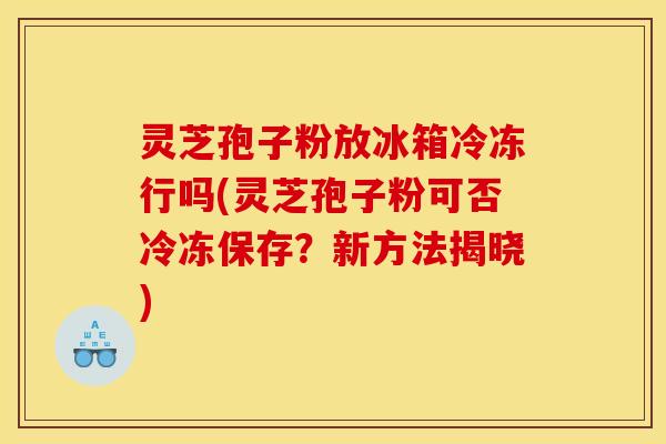 灵芝孢子粉放冰箱冷冻行吗(灵芝孢子粉可否冷冻保存？新方法揭晓)