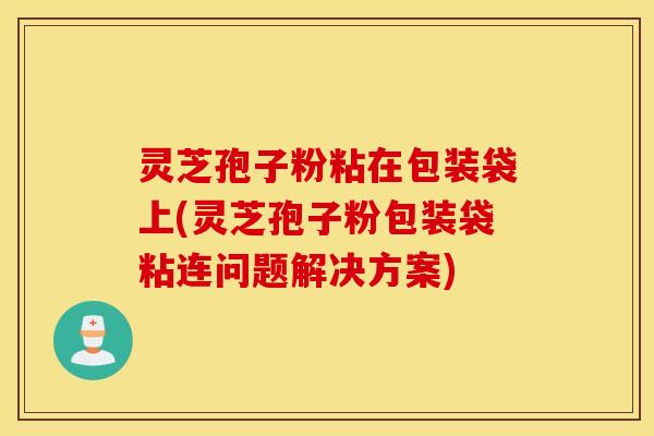 灵芝孢子粉粘在包装袋上(灵芝孢子粉包装袋粘连问题解决方案)