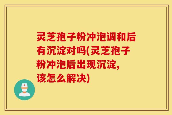 灵芝孢子粉冲泡调和后有沉淀对吗(灵芝孢子粉冲泡后出现沉淀, 该怎么解决)