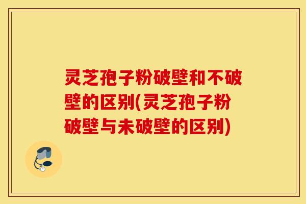 灵芝孢子粉破壁和不破壁的区别(灵芝孢子粉破壁与未破壁的区别)