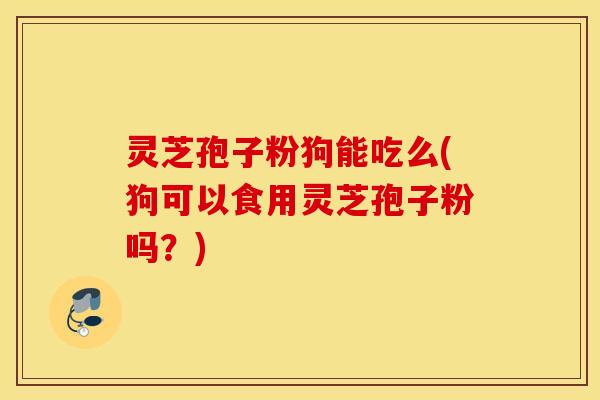 灵芝孢子粉狗能吃么(狗可以食用灵芝孢子粉吗？)