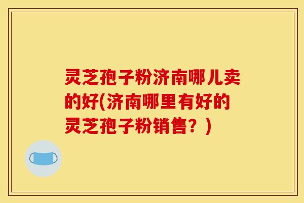 灵芝孢子粉济南哪儿卖的好(济南哪里有好的灵芝孢子粉销售？)