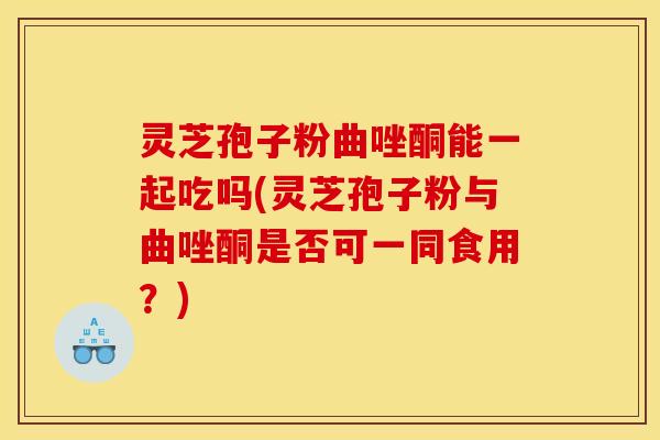 灵芝孢子粉曲唑酮能一起吃吗(灵芝孢子粉与曲唑酮是否可一同食用？)