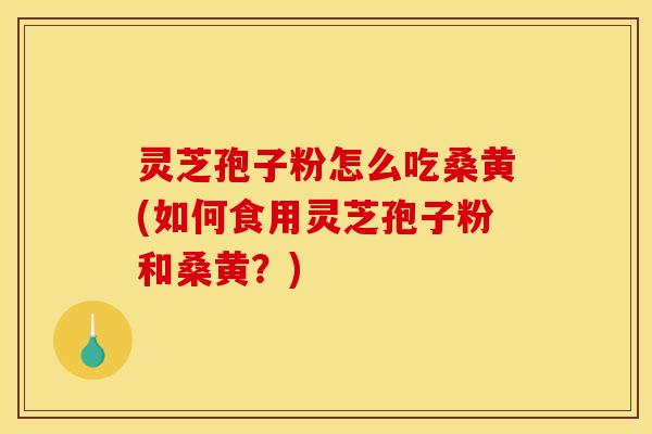灵芝孢子粉怎么吃桑黄(如何食用灵芝孢子粉和桑黄？)